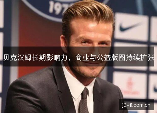 贝克汉姆长期影响力,商业与公益版图持续扩张 贝克汉姆长期影响力,商业与公益版图持续扩张